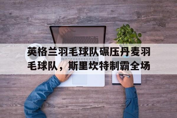 开云体育下载-英格兰羽毛球队碾压丹麦羽毛球队，斯里坎特制霸全场的简单介绍